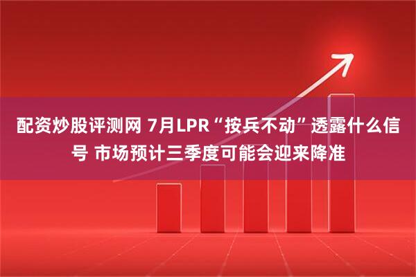 配资炒股评测网 7月LPR“按兵不动”透露什么信号 市场预计三季度可能会迎来降准