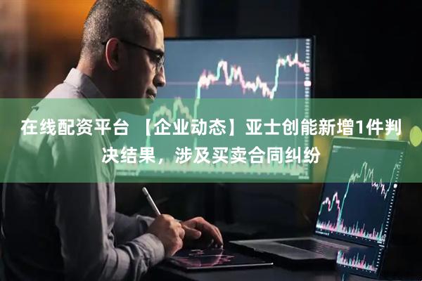 在线配资平台 【企业动态】亚士创能新增1件判决结果，涉及买卖合同纠纷