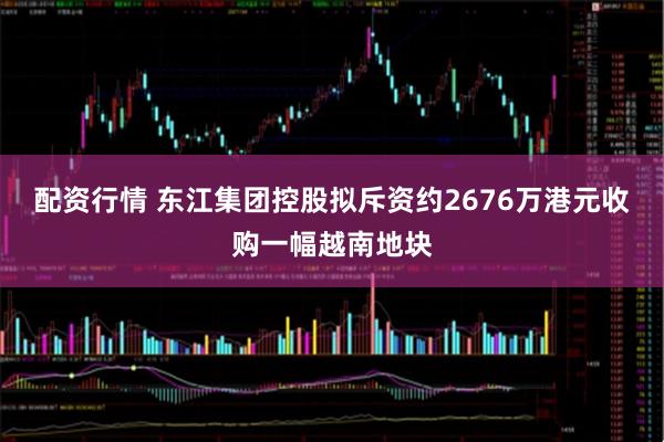 配资行情 东江集团控股拟斥资约2676万港元收购一幅越南地块