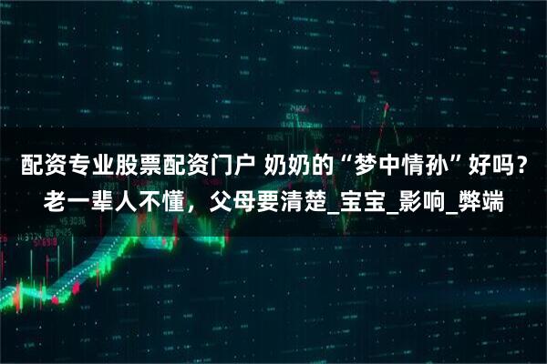 配资专业股票配资门户 奶奶的“梦中情孙”好吗？老一辈人不懂，父母要清楚_宝宝_影响_弊端
