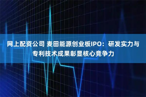 网上配资公司 麦田能源创业板IPO：研发实力与专利技术成果彰显核心竞争力