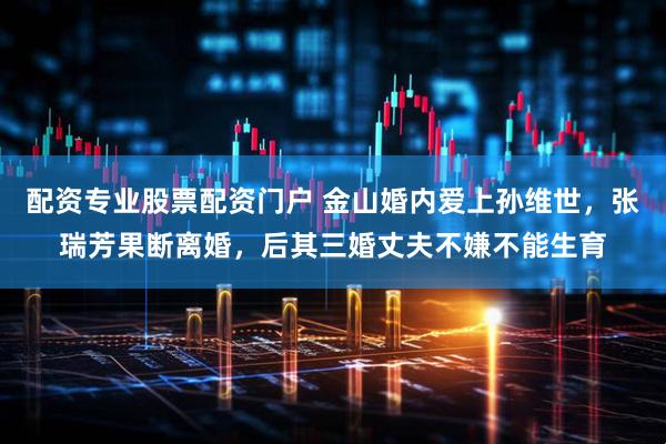 配资专业股票配资门户 金山婚内爱上孙维世，张瑞芳果断离婚，后其三婚丈夫不嫌不能生育