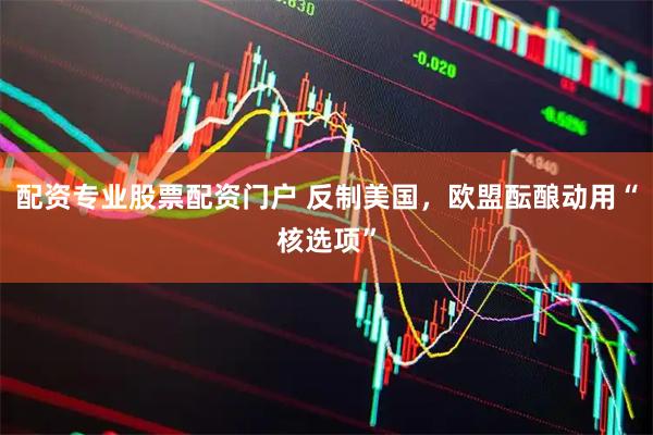 配资专业股票配资门户 反制美国，欧盟酝酿动用“核选项”