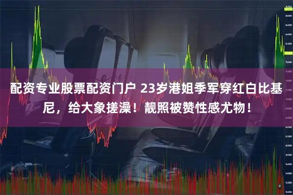 配资专业股票配资门户 23岁港姐季军穿红白比基尼，给大象搓澡！靓照被赞性感尤物！
