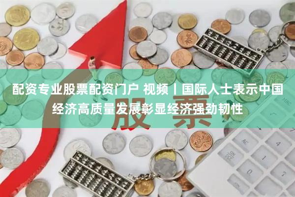 配资专业股票配资门户 视频丨国际人士表示中国经济高质量发展彰显经济强劲韧性