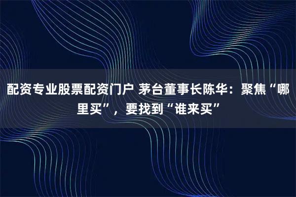 配资专业股票配资门户 茅台董事长陈华：聚焦“哪里买”，要找到“谁来买”
